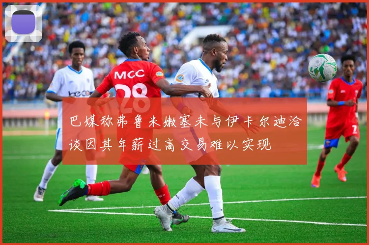 巴媒称弗鲁米嫩塞未与伊卡尔迪洽谈因其年薪过高交易难以实现