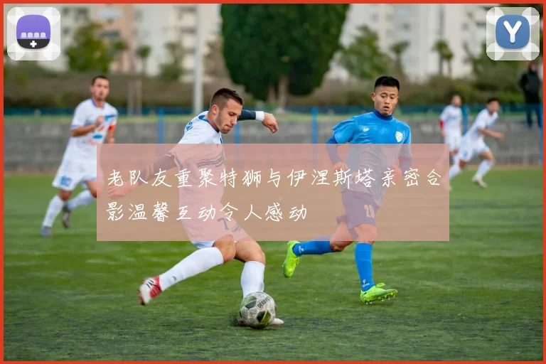 老队友重聚特狮与伊涅斯塔亲密合影温馨互动令人感动