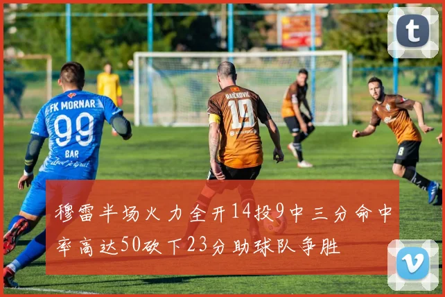 穆雷半场火力全开14投9中三分命中率高达50砍下23分助球队争胜