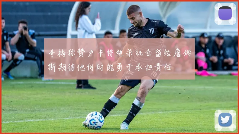 夸梅称赞卢卡将绝杀机会留给詹姆斯期待他何时能勇于承担责任