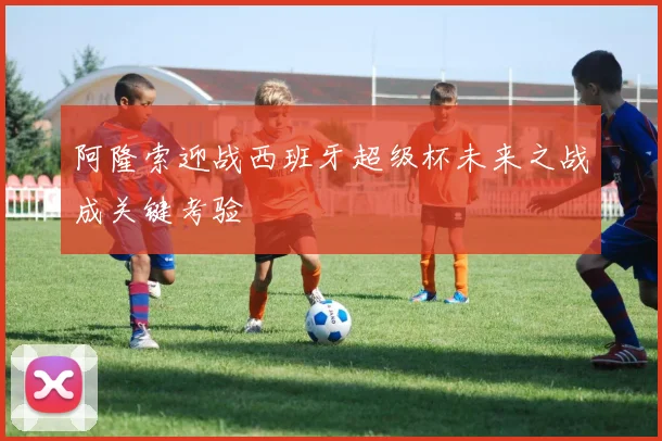 阿隆索迎战西班牙超级杯未来之战成关键考验
