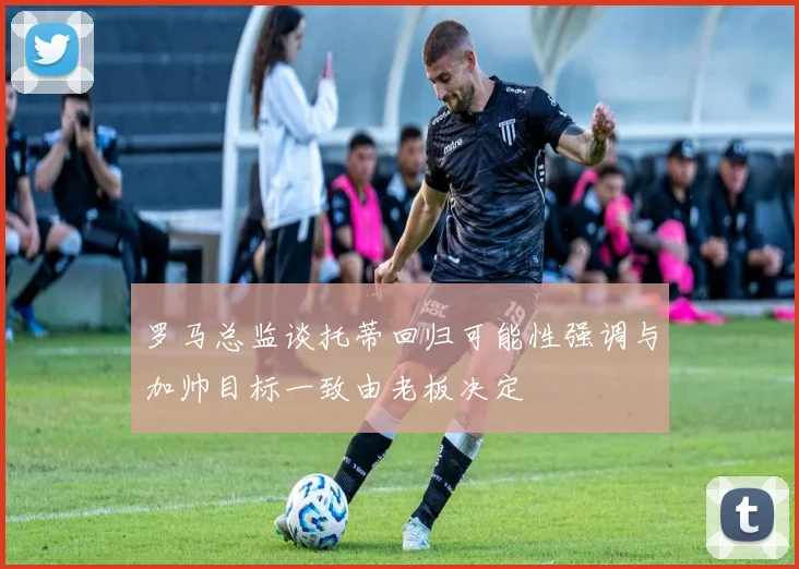 罗马总监谈托蒂回归可能性强调与加帅目标一致由老板决定