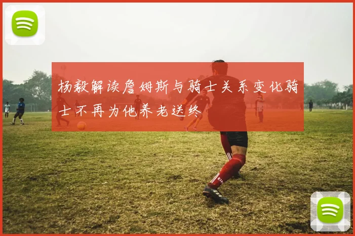 杨毅解读詹姆斯与骑士关系变化骑士不再为他养老送终