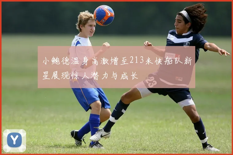 小鲍德温身高激增至213米快船队新星展现惊人潜力与成长