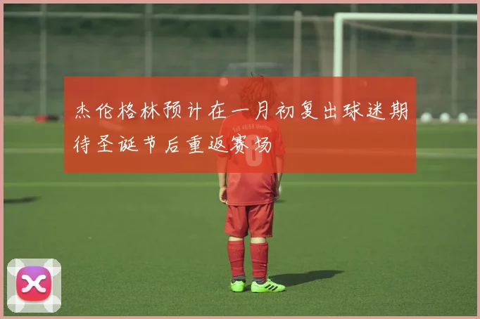 杰伦格林预计在一月初复出球迷期待圣诞节后重返赛场