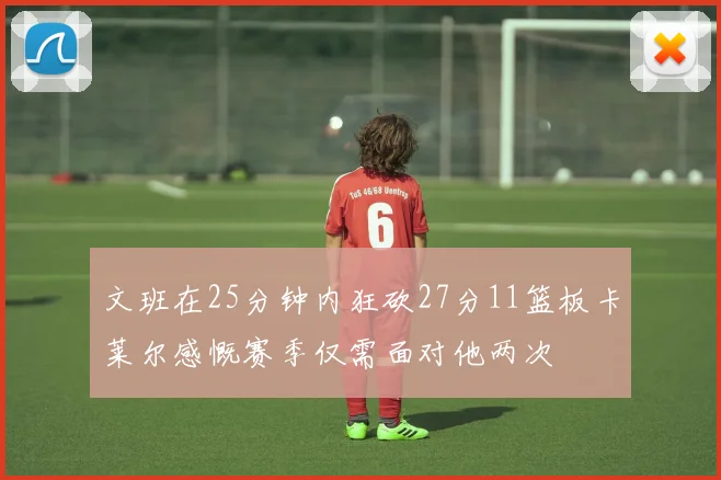 文班在25分钟内狂砍27分11篮板卡莱尔感慨赛季仅需面对他两次