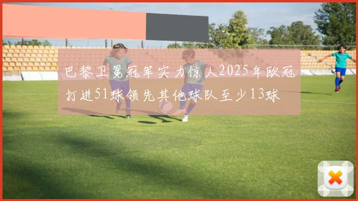 巴黎卫冕冠军实力惊人2025年欧冠打进51球领先其他球队至少13球
