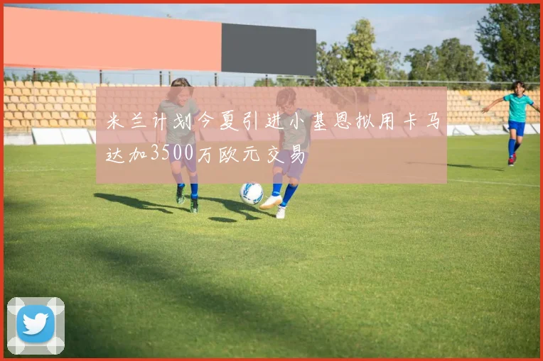 米兰计划今夏引进小基恩拟用卡马达加3500万欧元交易