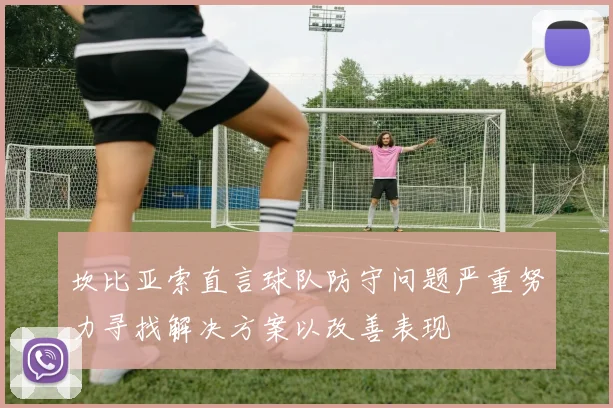 坎比亚索直言球队防守问题严重努力寻找解决方案以改善表现