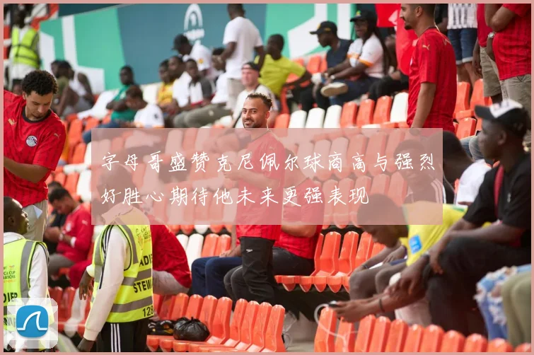 字母哥盛赞克尼佩尔球商高与强烈好胜心期待他未来更强表现