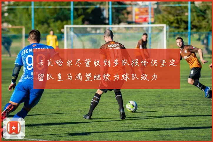 卡瓦哈尔尽管收到多队报价仍坚定留队皇马渴望继续为球队效力
