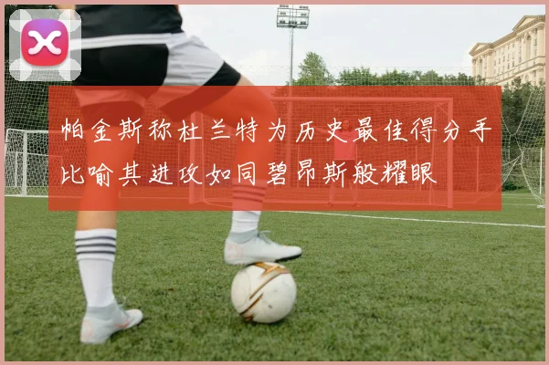 帕金斯称杜兰特为历史最佳得分手比喻其进攻如同碧昂斯般耀眼