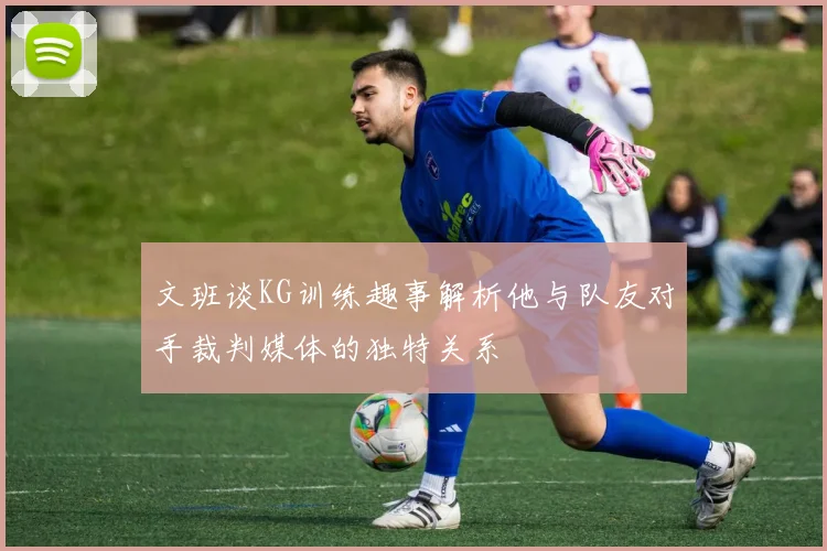 文班谈KG训练趣事解析他与队友对手裁判媒体的独特关系