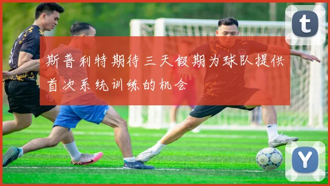 斯普利特期待三天假期为球队提供首次系统训练的机会