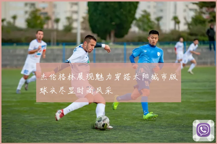 杰伦格林展现魅力穿搭太阳城市版球衣尽显时尚风采