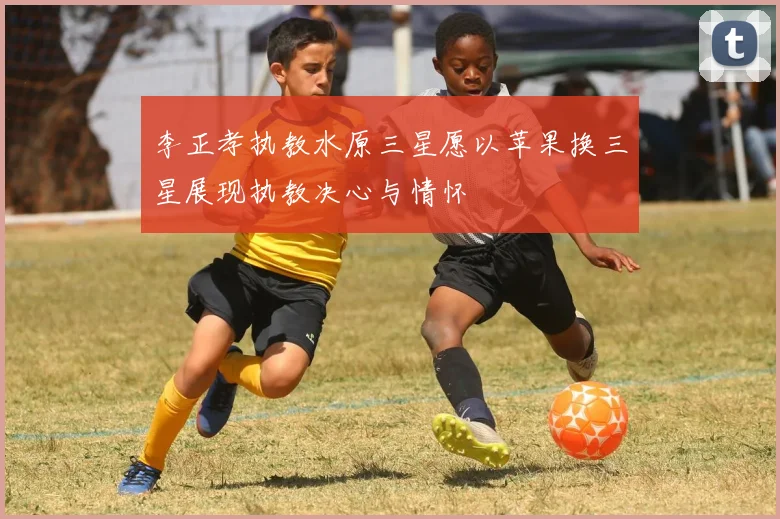 李正孝执教水原三星愿以苹果换三星展现执教决心与情怀