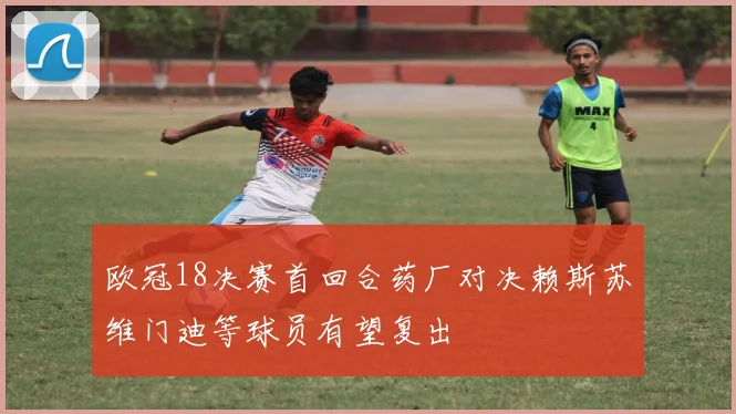 欧冠18决赛首回合药厂对决赖斯苏维门迪等球员有望复出