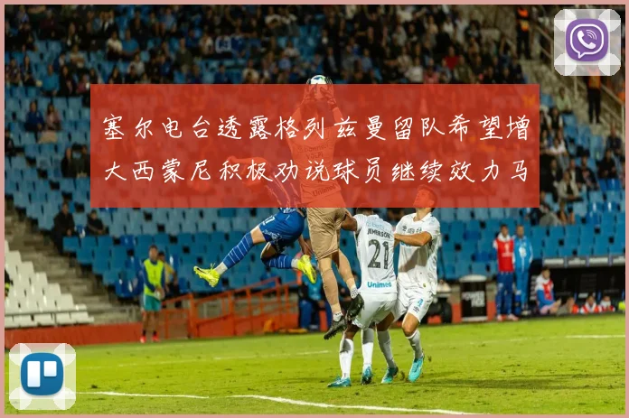 塞尔电台透露格列兹曼留队希望增大西蒙尼积极劝说球员继续效力马竞