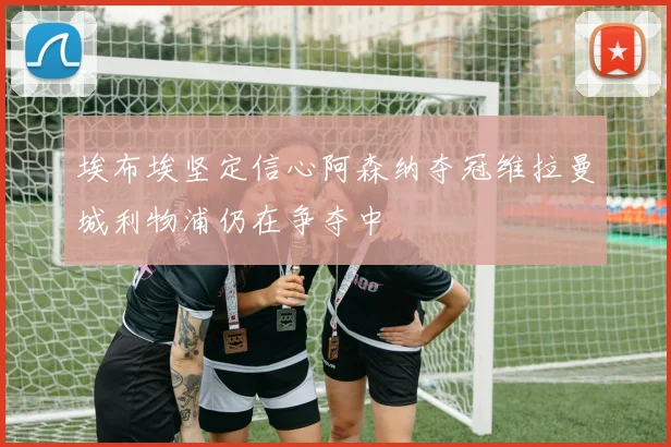 埃布埃坚定信心阿森纳夺冠维拉曼城利物浦仍在争夺中