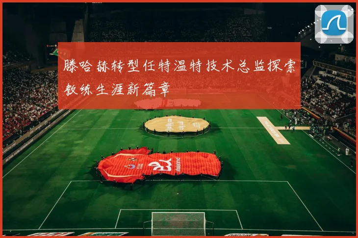 滕哈赫转型任特温特技术总监探索教练生涯新篇章