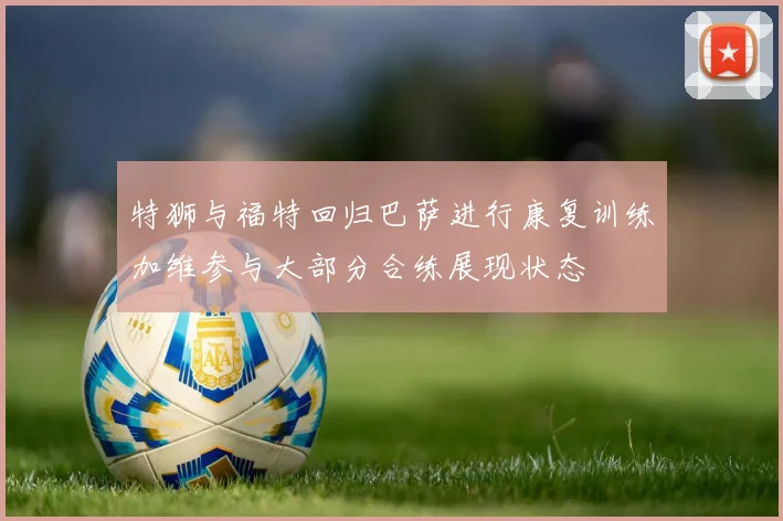 特狮与福特回归巴萨进行康复训练加维参与大部分合练展现状态