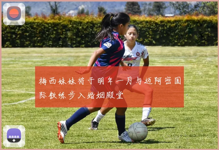 梅西妹妹将于明年一月与迈阿密国际教练步入婚姻殿堂