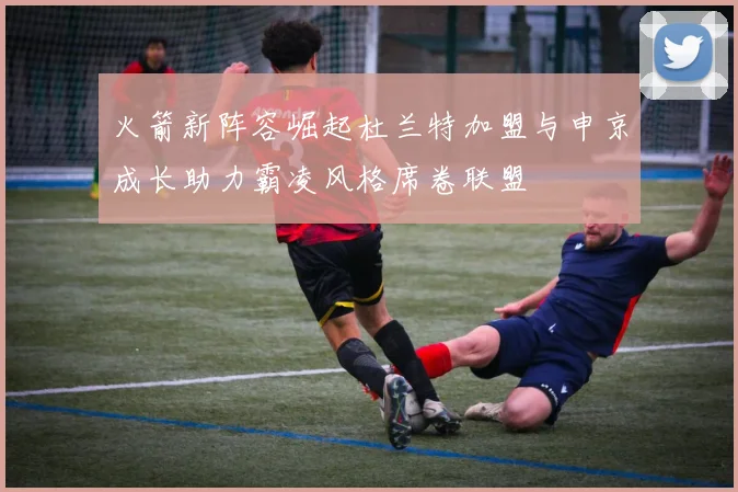 火箭新阵容崛起杜兰特加盟与申京成长助力霸凌风格席卷联盟