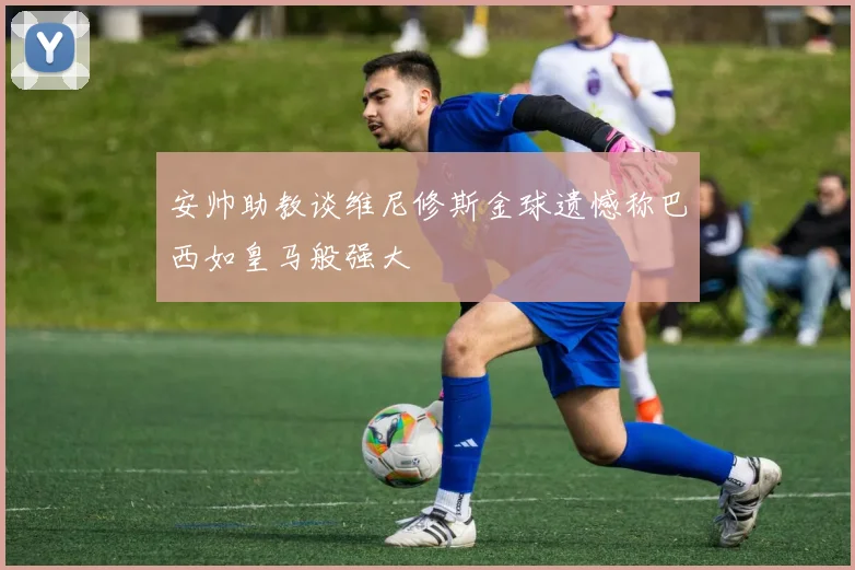 安帅助教谈维尼修斯金球遗憾称巴西如皇马般强大