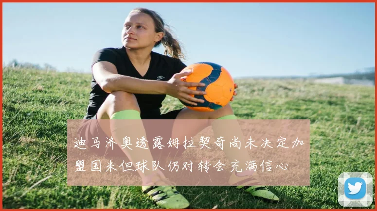 迪马济奥透露姆拉契奇尚未决定加盟国米但球队仍对转会充满信心