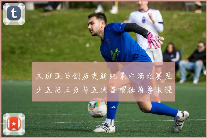 文班亚马创历史新纪录六场比赛至少五记三分与五次盖帽独角兽表现惊艳