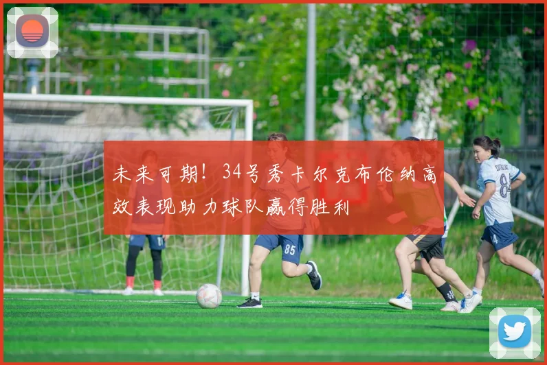 未来可期！34号秀卡尔克布伦纳高效表现助力球队赢得胜利