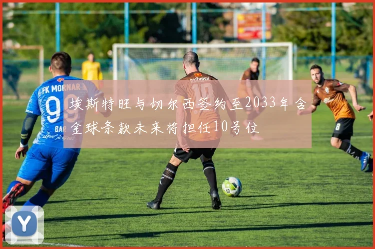 埃斯特旺与切尔西签约至2033年含金球条款未来将担任10号位
