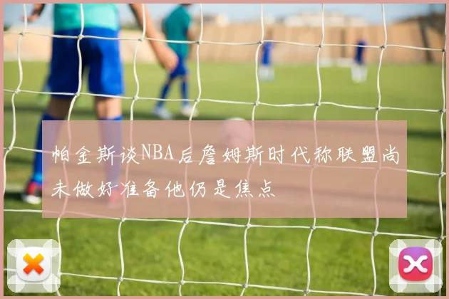 帕金斯谈NBA后詹姆斯时代称联盟尚未做好准备他仍是焦点