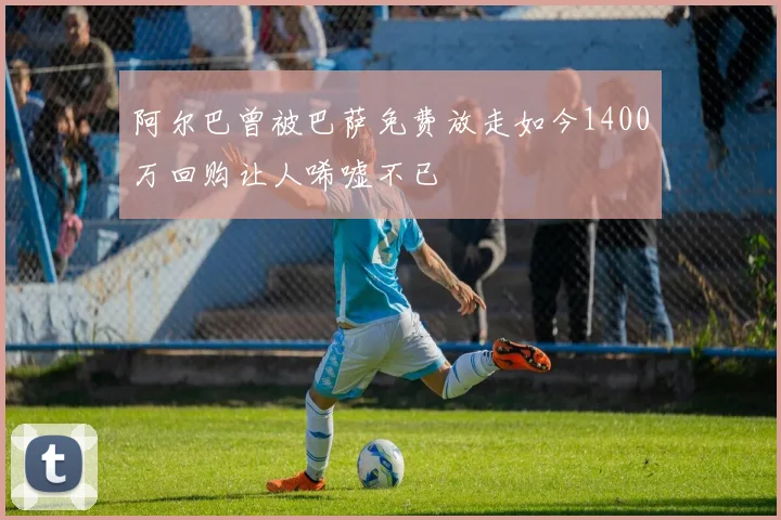 阿尔巴曾被巴萨免费放走如今1400万回购让人唏嘘不已