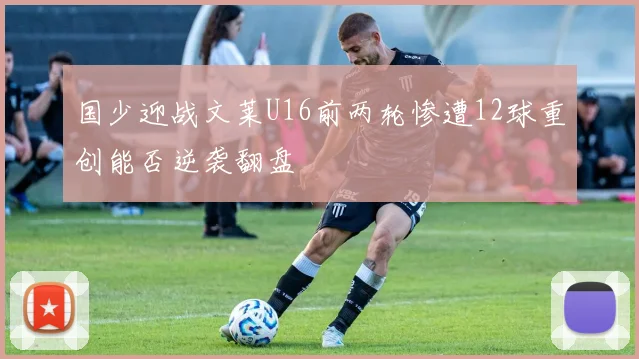 国少迎战文莱U16前两轮惨遭12球重创能否逆袭翻盘