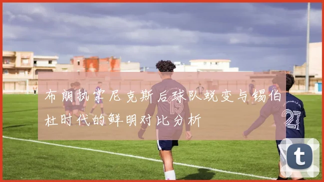 布朗执掌尼克斯后球队蜕变与锡伯杜时代的鲜明对比分析